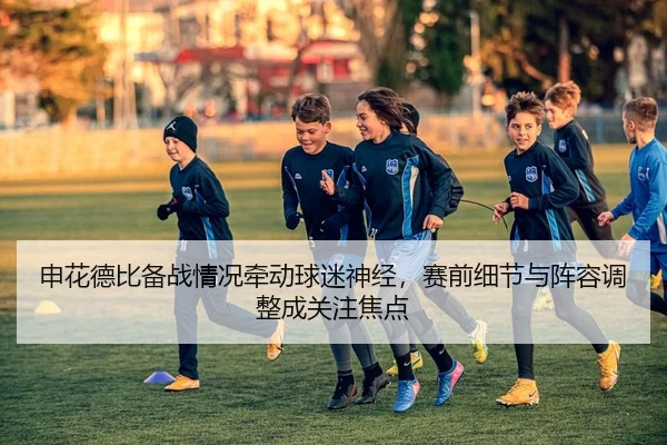 申花德比备战情况牵动球迷神经，赛前细节与阵容调整成关注焦点