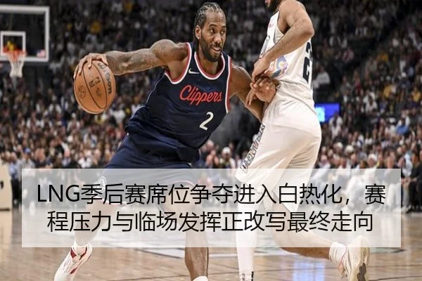LNG季后赛席位争夺进入白热化，赛程压力与临场发挥正改写最终走向